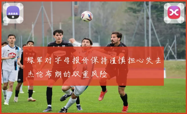 绿军对字母报价保持谨慎担心失去杰伦布朗的双重风险