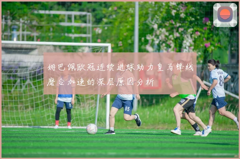 姆巴佩欧冠连续进球助力皇马锋线磨合加速的深层原因分析